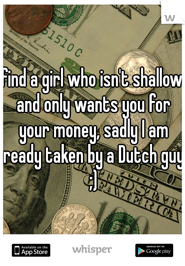 find a girl who isn't shallow and only wants you for your money, sadly I am ready taken by a Dutch guy ;)