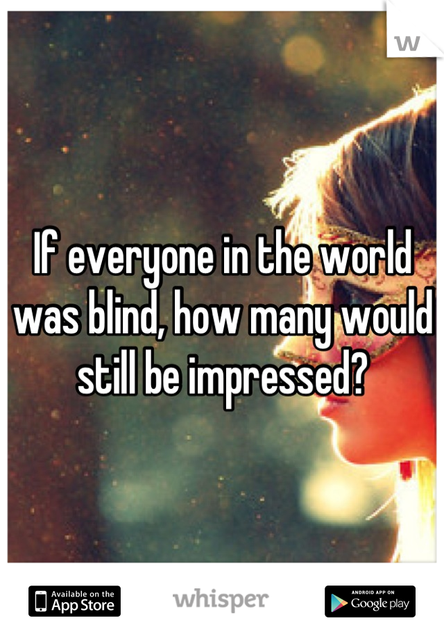 If everyone in the world was blind, how many would still be impressed?