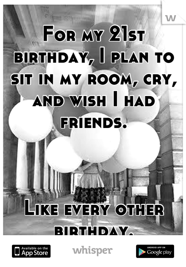 For my 21st birthday, I plan to sit in my room, cry, and wish I had friends.



Like every other birthday.