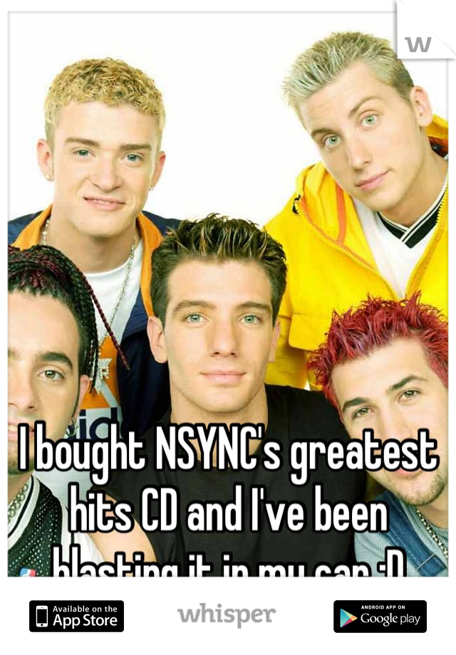 I bought NSYNC's greatest hits CD and I've been blasting it in my car :D