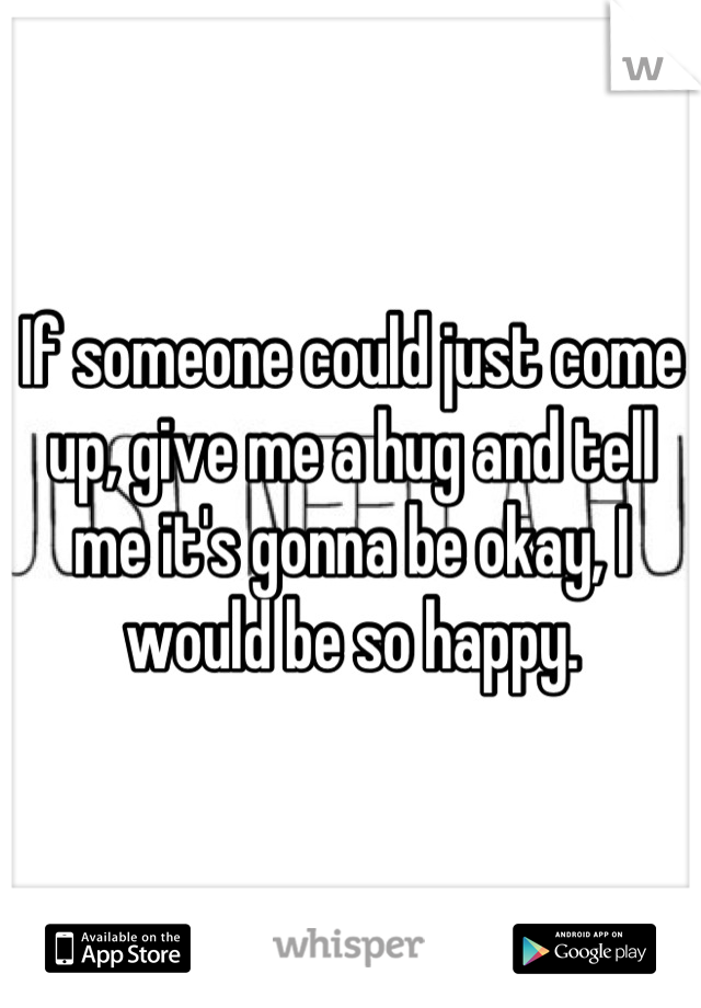 If someone could just come up, give me a hug and tell me it's gonna be okay, I would be so happy.