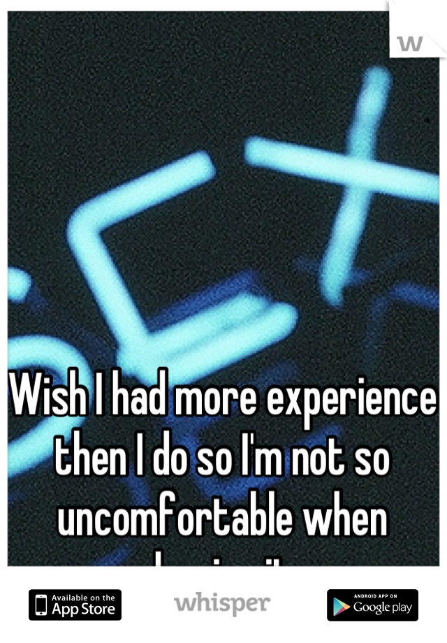 Wish I had more experience then I do so I'm not so uncomfortable when having it