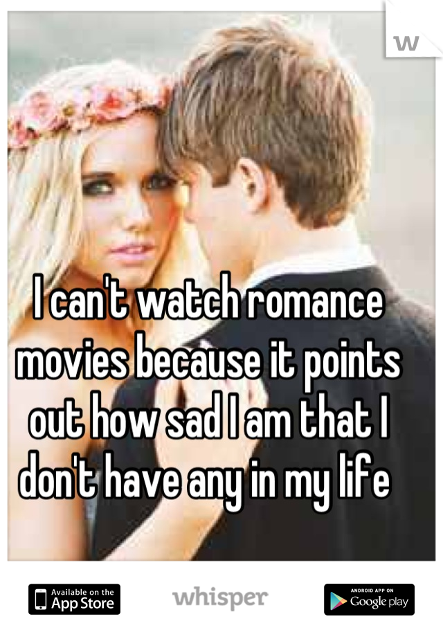 I can't watch romance movies because it points out how sad I am that I don't have any in my life 