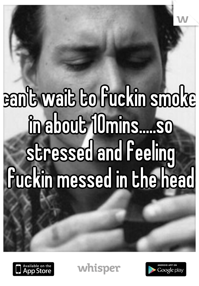 can't wait to fuckin smoke in about 10mins.....so stressed and feeling fuckin messed in the head
