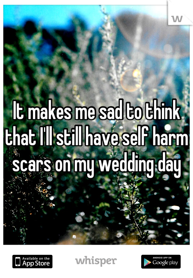 It makes me sad to think that I'll still have self harm scars on my wedding day