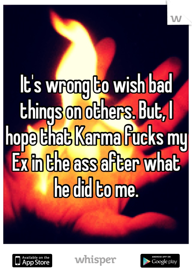 It's wrong to wish bad things on others. But, I hope that Karma fucks my Ex in the ass after what he did to me.