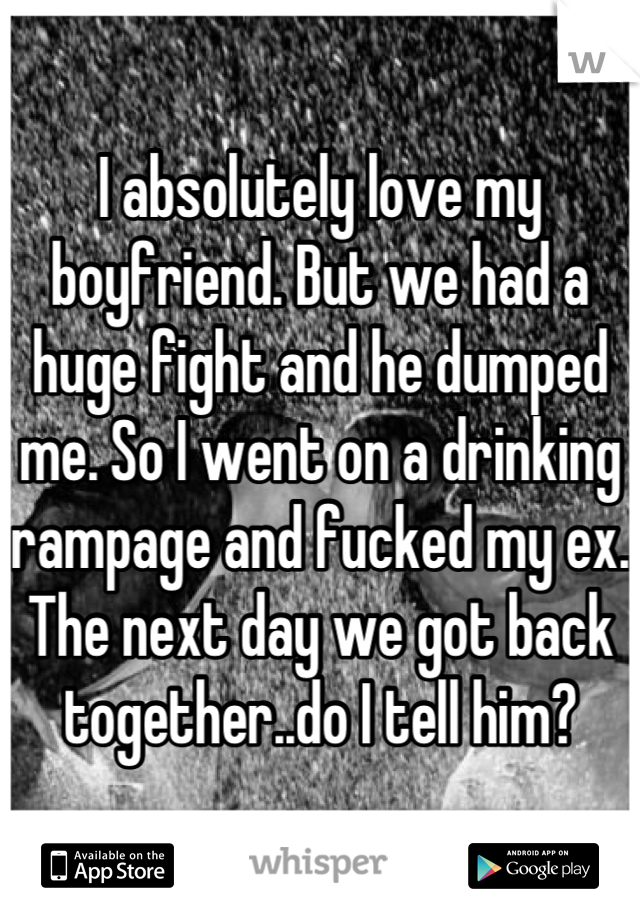 I absolutely love my boyfriend. But we had a huge fight and he dumped me. So I went on a drinking rampage and fucked my ex. The next day we got back together..do I tell him?