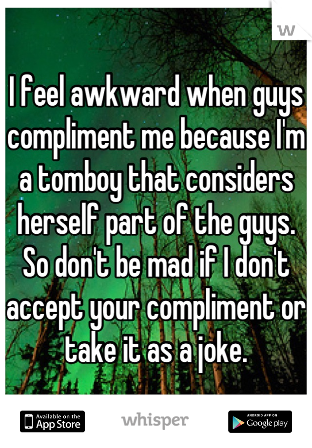 I feel awkward when guys compliment me because I'm a tomboy that considers herself part of the guys. So don't be mad if I don't accept your compliment or take it as a joke.