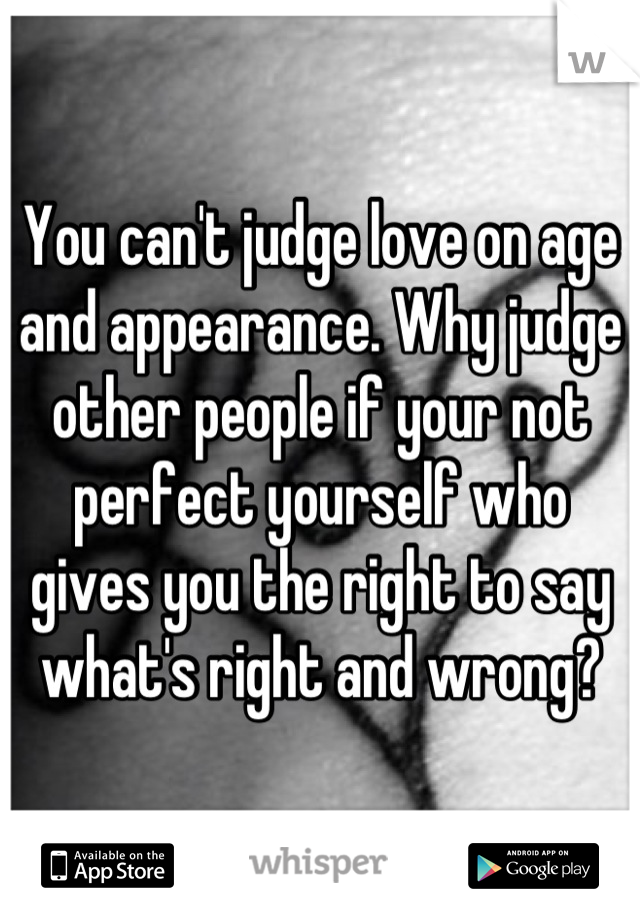 You can't judge love on age and appearance. Why judge other people if your not perfect yourself who gives you the right to say what's right and wrong?