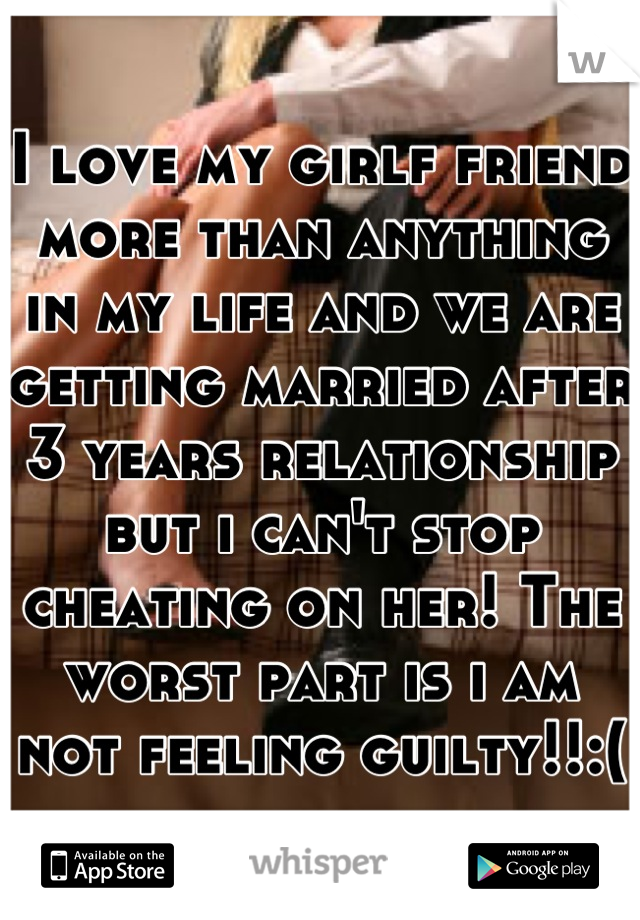 I love my girlf friend more than anything in my life and we are getting married after 3 years relationship but i can't stop cheating on her! The worst part is i am not feeling guilty!!:(