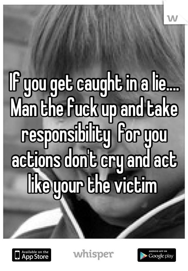 If you get caught in a lie.... Man the fuck up and take responsibility  for you actions don't cry and act like your the victim 