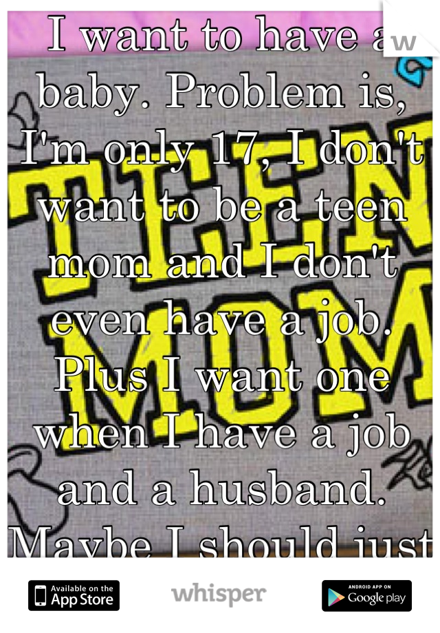 I want to have a baby. Problem is, I'm only 17, I don't want to be a teen mom and I don't even have a job. Plus I want one when I have a job and a husband. Maybe I should just work with kids??