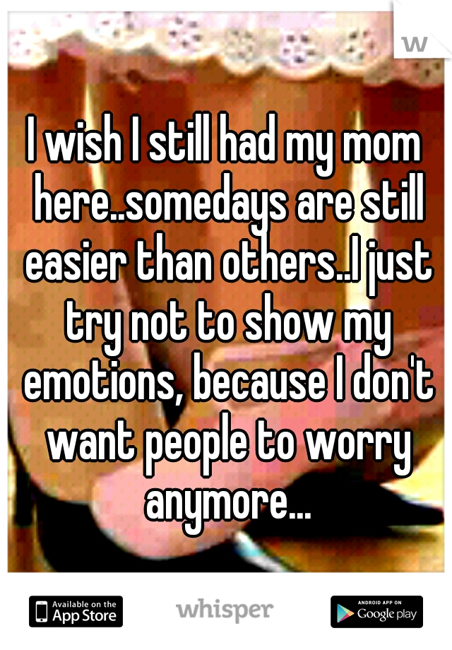 I wish I still had my mom here..somedays are still easier than others..I just try not to show my emotions, because I don't want people to worry anymore...