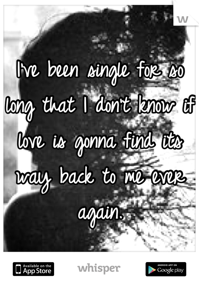 I've been single for so long that I don't know if love is gonna find its way back to me ever again.