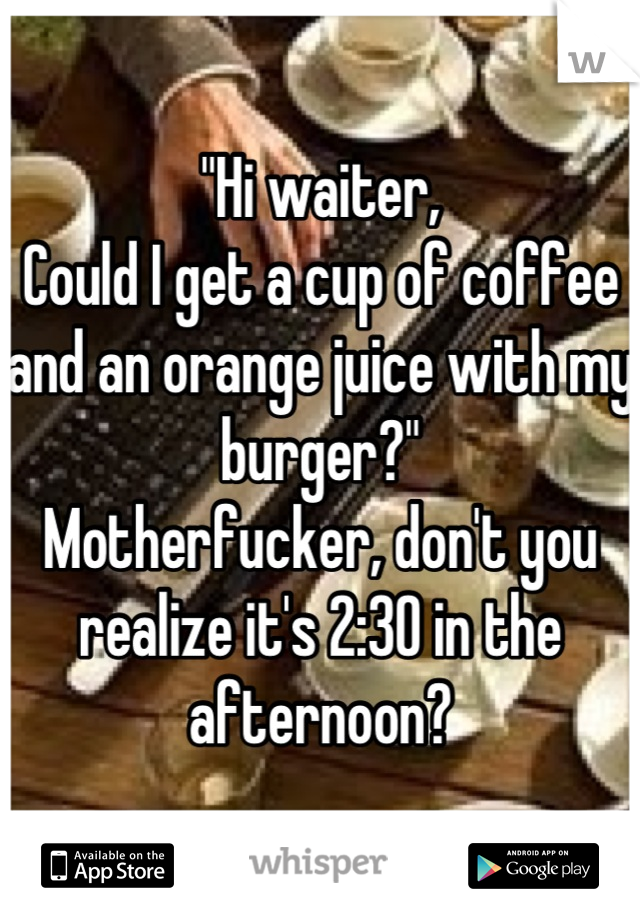 "Hi waiter,
Could I get a cup of coffee and an orange juice with my burger?"
Motherfucker, don't you realize it's 2:30 in the afternoon?