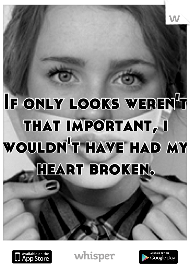If only looks weren't that important, i wouldn't have had my heart broken.