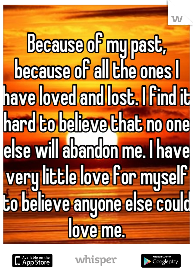 Because of my past, because of all the ones I have loved and lost. I find it hard to believe that no one else will abandon me. I have very little love for myself to believe anyone else could love me.