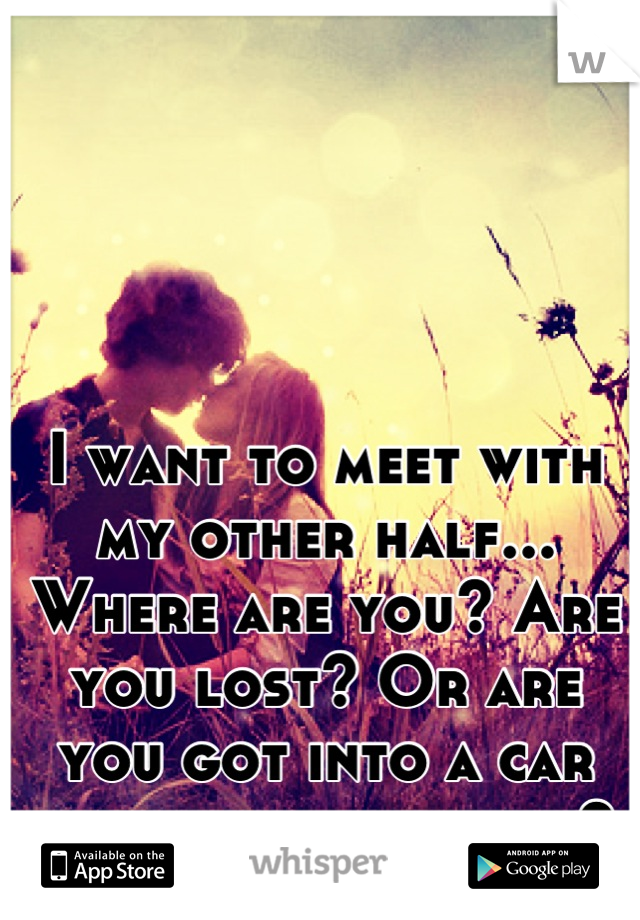 I want to meet with my other half... Where are you? Are you lost? Or are you got into a car accident and killed? 