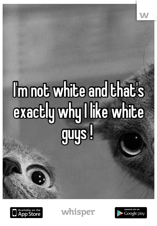 I'm not white and that's exactly why I like white guys ! 