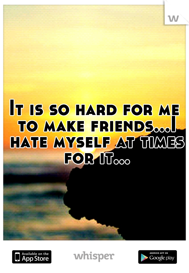 It is so hard for me to make friends...I hate myself at times for it...