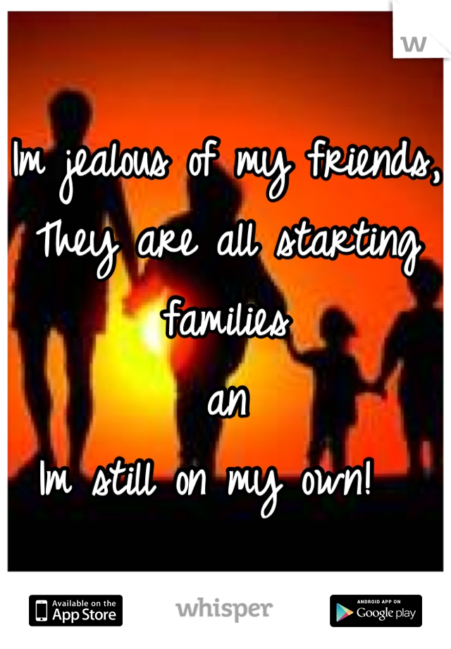 Im jealous of my friends, 
They are all starting families
an 
Im still on my own!  