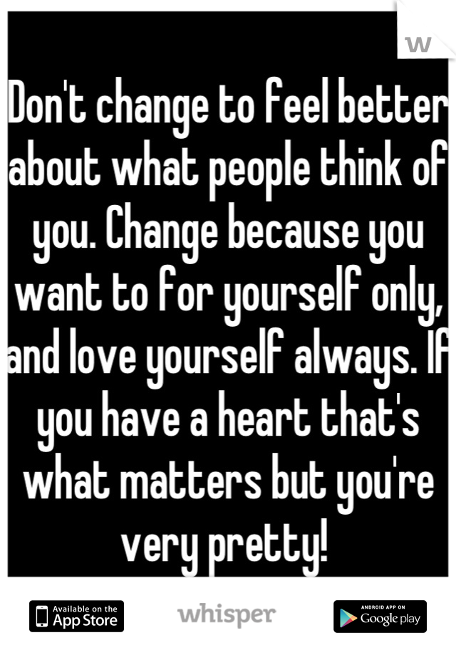 Don't change to feel better about what people think of you. Change because you want to for yourself only, and love yourself always. If you have a heart that's what matters but you're very pretty! 