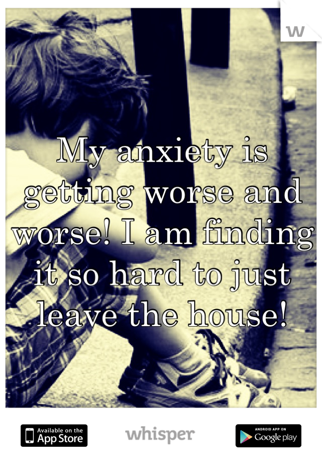 My anxiety is getting worse and worse! I am finding it so hard to just leave the house!