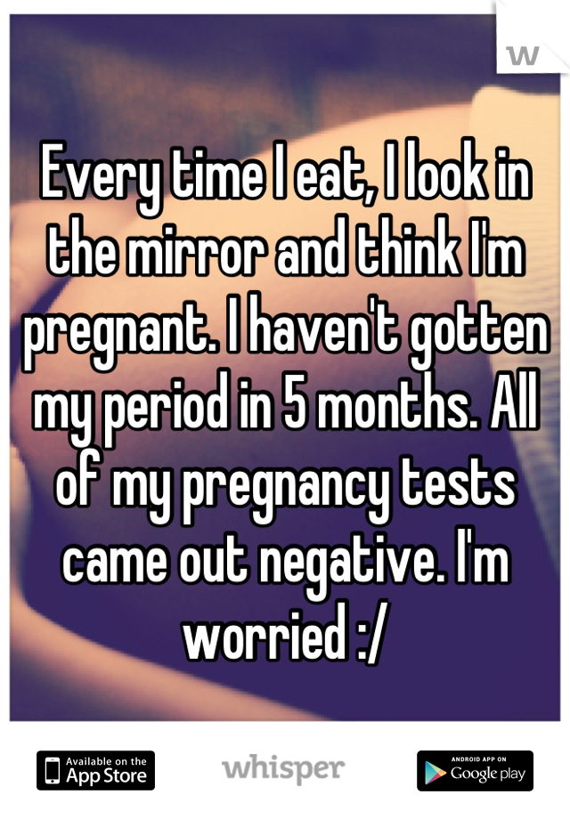 Every time I eat, I look in the mirror and think I'm pregnant. I haven't gotten my period in 5 months. All of my pregnancy tests came out negative. I'm worried :/