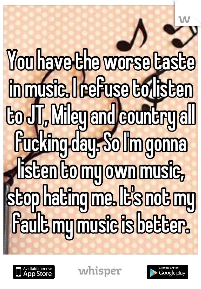 You have the worse taste in music. I refuse to listen to JT, Miley and country all fucking day. So I'm gonna listen to my own music, stop hating me. It's not my fault my music is better.