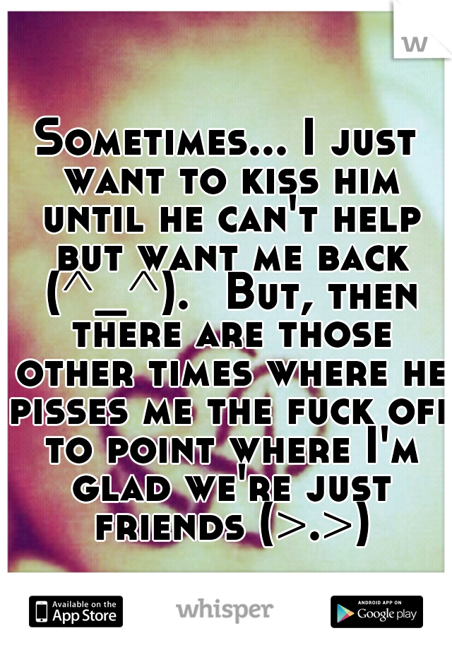 Sometimes... I just want to kiss him until he can't help but want me back (^_^). 
But, then there are those other times where he pisses me the fuck off to point where I'm glad we're just friends (>.>)