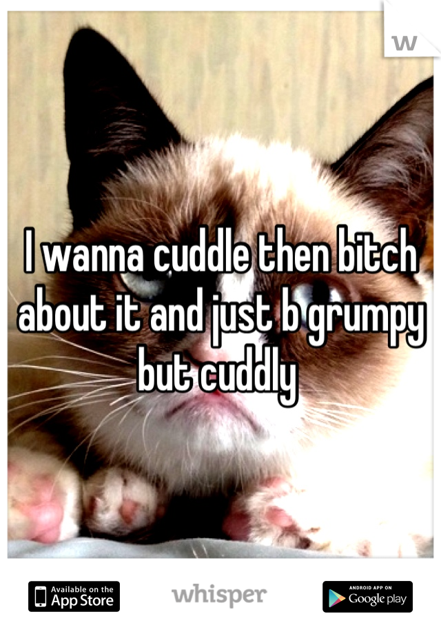 I wanna cuddle then bitch about it and just b grumpy but cuddly 