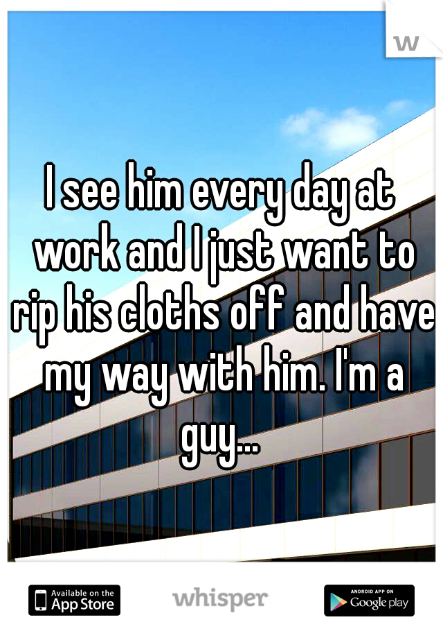 I see him every day at work and I just want to rip his cloths off and have my way with him. I'm a guy... 