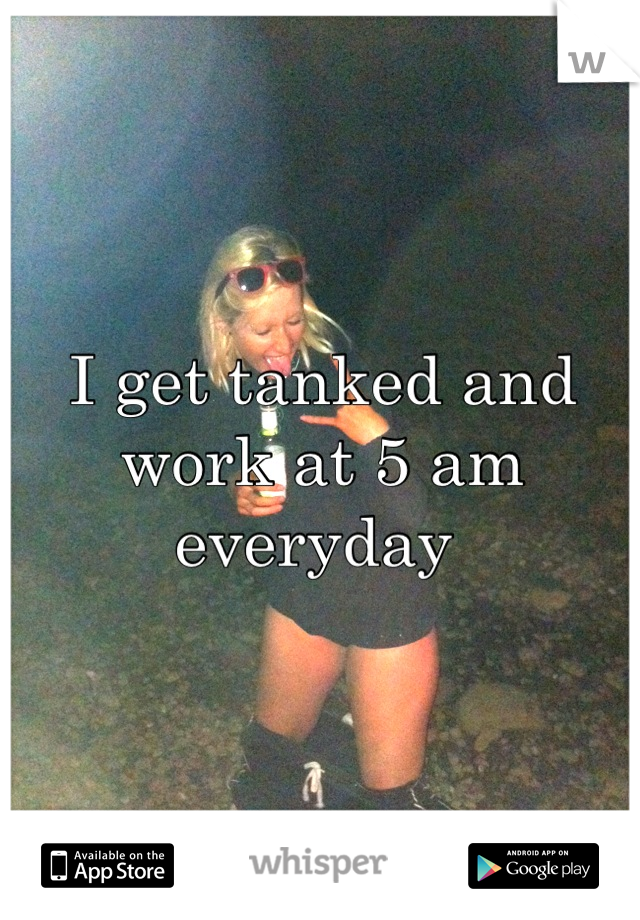 I get tanked and work at 5 am everyday 