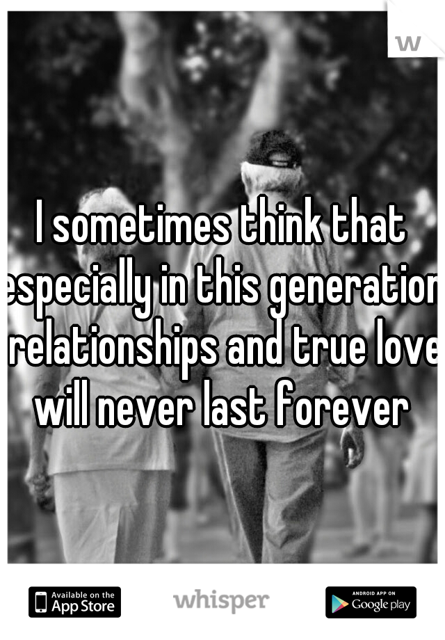 I sometimes think that especially in this generation, relationships and true love will never last forever 