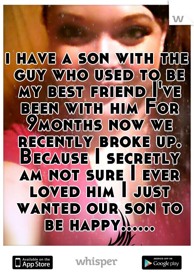 i have a son with the guy who used to be my best friend I've been with him For 9months now we recently broke up. Because I secretly am not sure I ever loved him I just wanted our son to be happy......