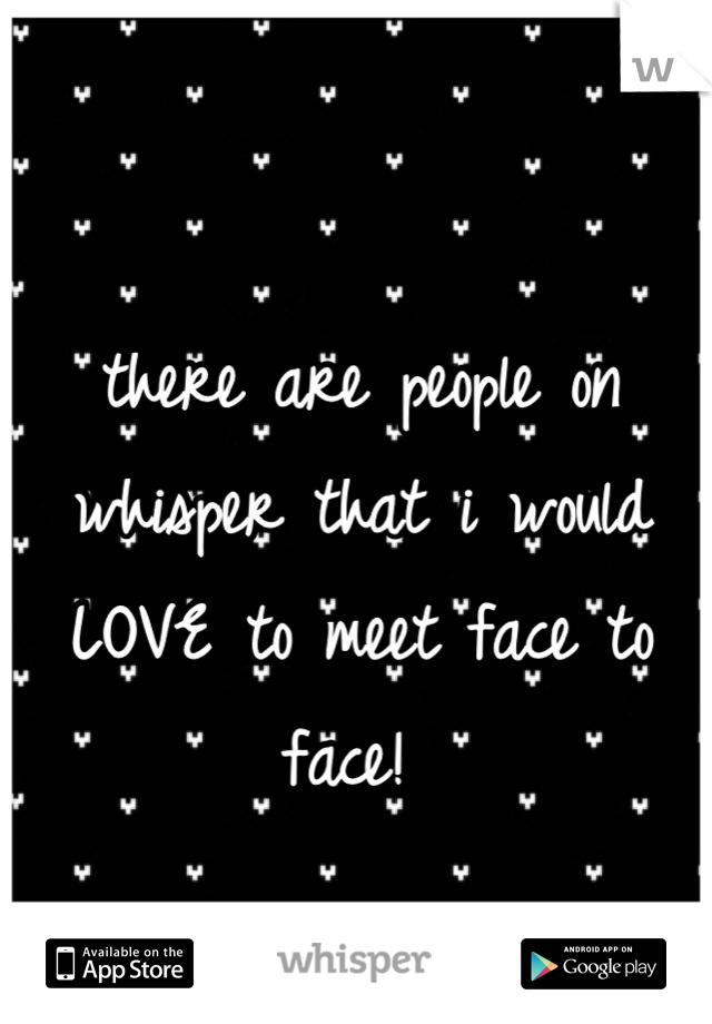 there are people on whisper that i would LOVE to meet face to face! 