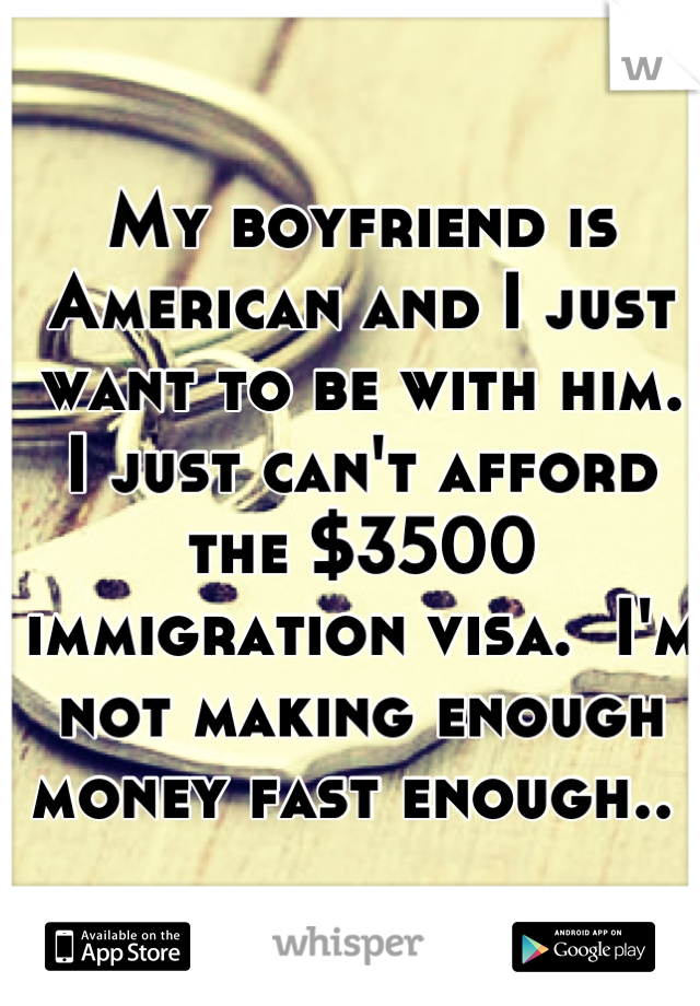 My boyfriend is American and I just want to be with him. 
I just can't afford the $3500 immigration visa.  I'm not making enough money fast enough.. 
