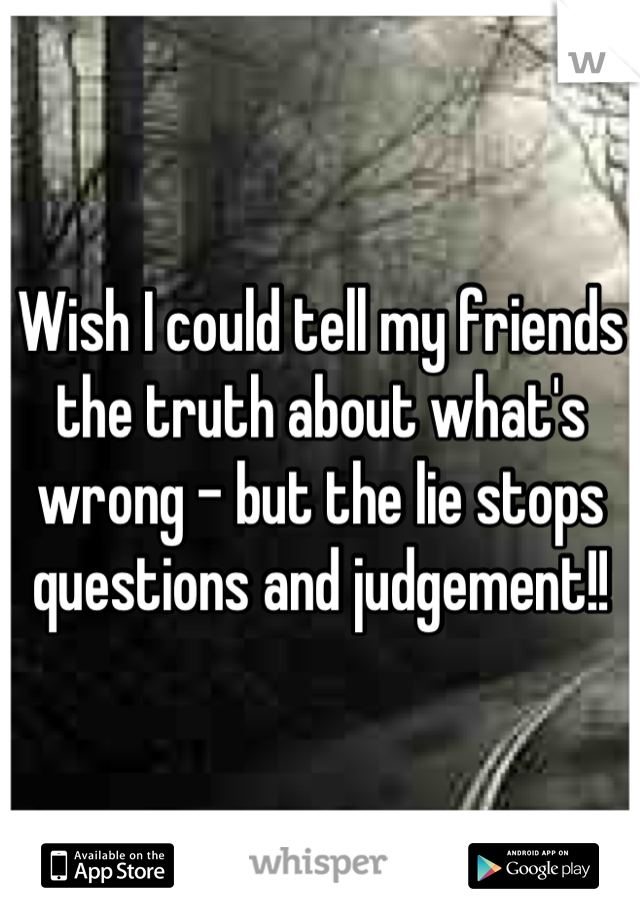 Wish I could tell my friends the truth about what's wrong - but the lie stops questions and judgement!!