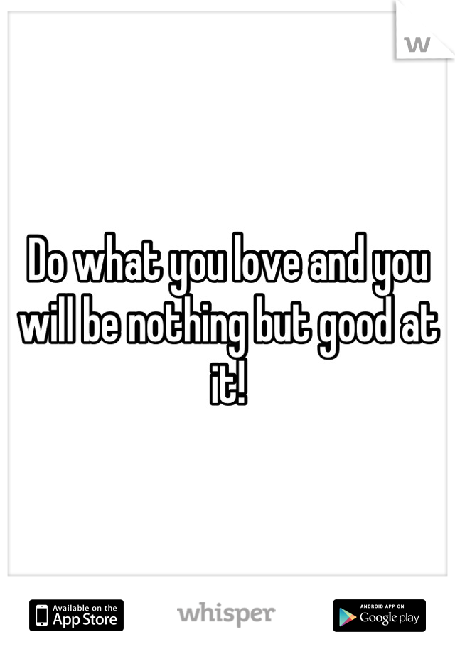Do what you love and you will be nothing but good at it!