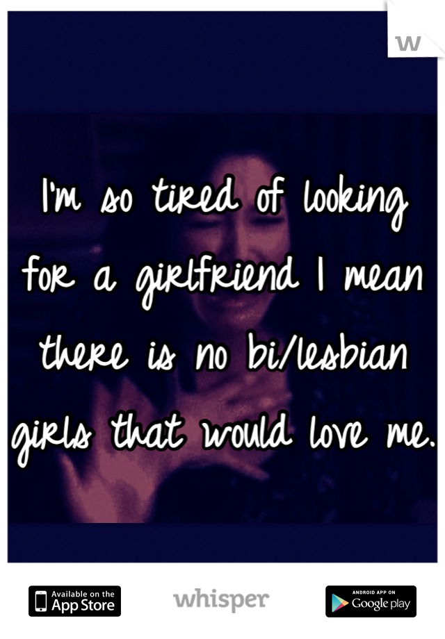 I'm so tired of looking for a girlfriend I mean there is no bi/lesbian girls that would love me. 