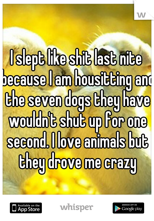 I slept like shit last nite because I am housitting and the seven dogs they have wouldn't shut up for one second. I love animals but they drove me crazy