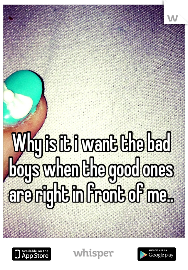 Why is it i want the bad boys when the good ones are right in front of me..