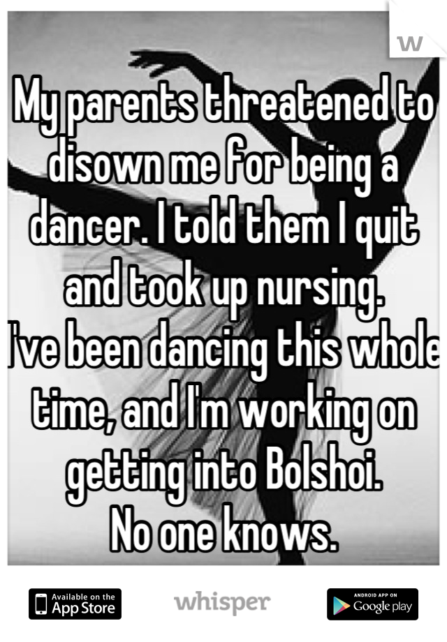 My parents threatened to disown me for being a dancer. I told them I quit and took up nursing.
I've been dancing this whole time, and I'm working on getting into Bolshoi. 
No one knows.