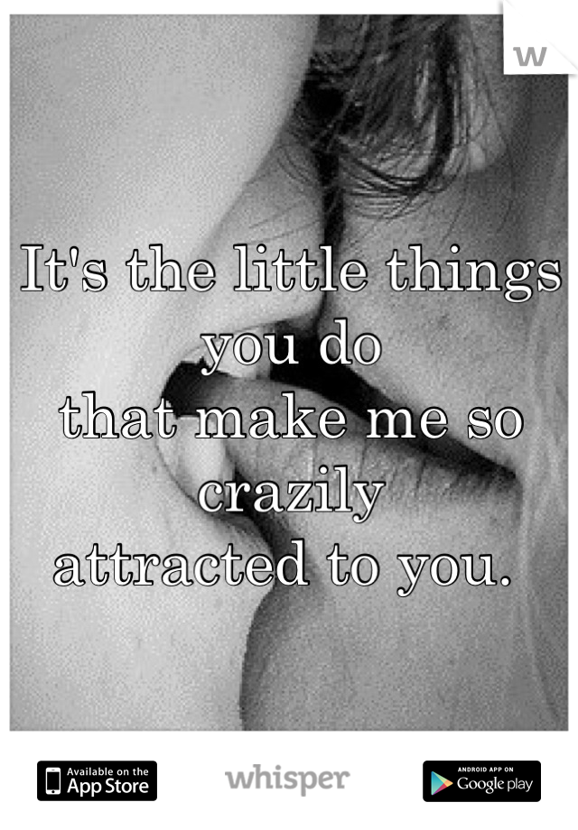 It's the little things you do 
that make me so crazily 
attracted to you. 