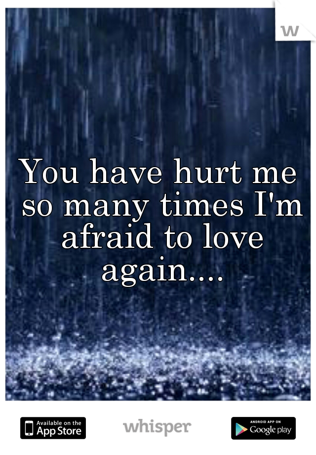 You have hurt me so many times I'm afraid to love again....