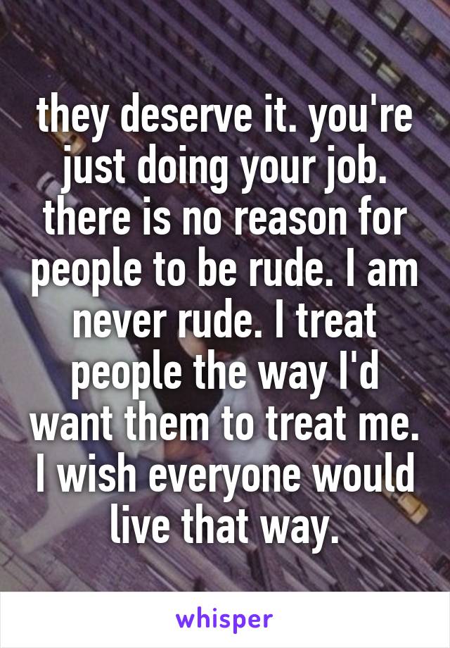 they deserve it. you're just doing your job. there is no reason for people to be rude. I am never rude. I treat people the way I'd want them to treat me. I wish everyone would live that way.