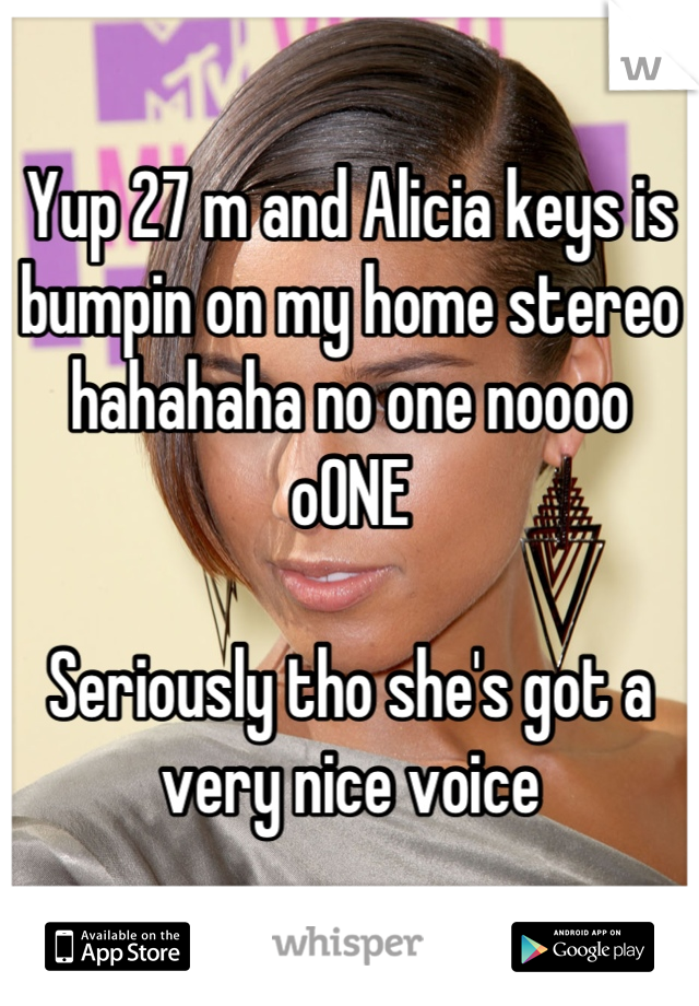 Yup 27 m and Alicia keys is bumpin on my home stereo hahahaha no one noooo oONE  

Seriously tho she's got a very nice voice