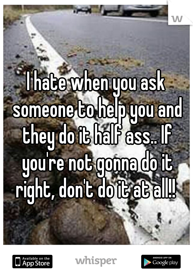 I hate when you ask someone to help you and they do it half ass.. If you're not gonna do it right, don't do it at all!! 