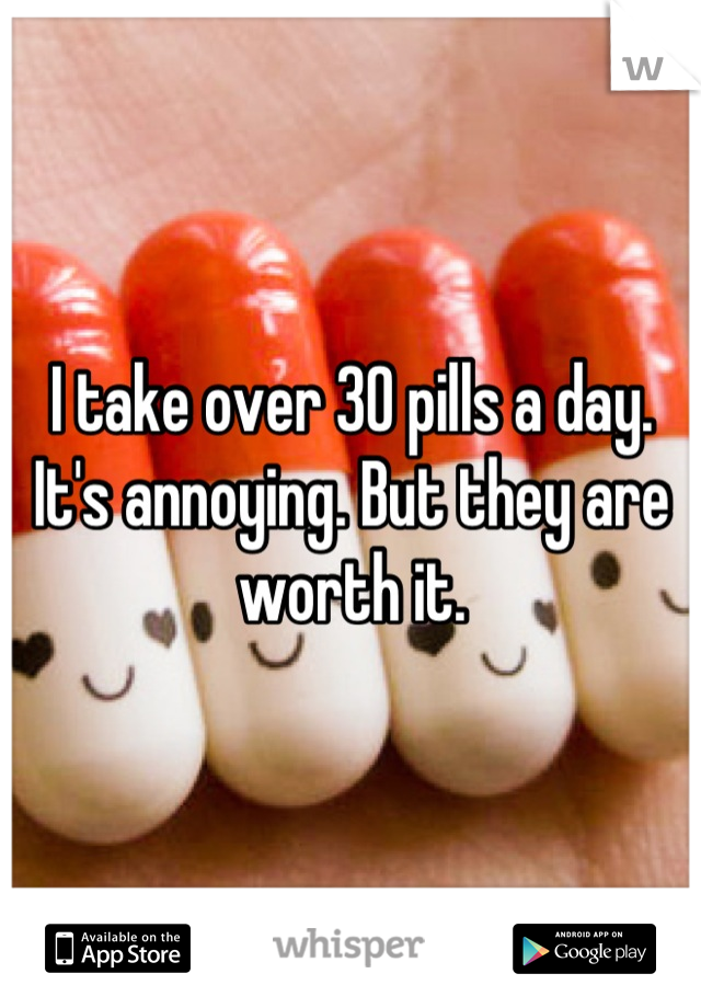 I take over 30 pills a day. It's annoying. But they are worth it.