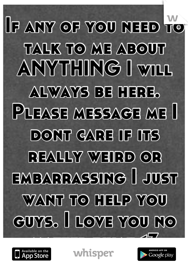 If any of you need to talk to me about ANYTHING I will always be here. Please message me I dont care if its really weird or embarrassing I just want to help you guys. I love you no matter what<3